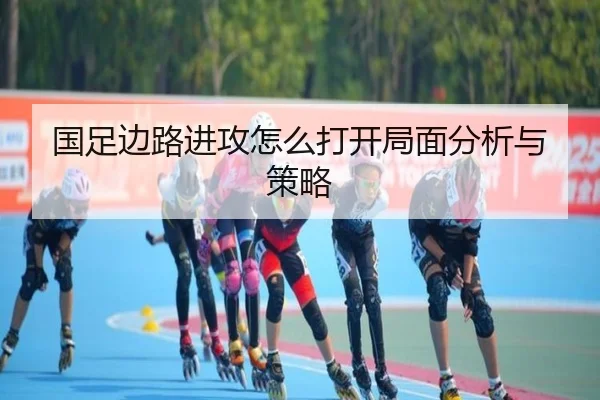 国足边路进攻怎么打开局面分析与策略