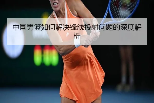 中国男篮如何解决锋线投射问题的深度解析